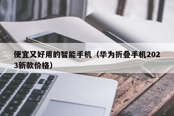 便宜又好用的智能手机(华为折叠手机2023新款价格)